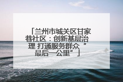兰州市城关区甘家巷社区：创新基层治理 打通服务群众“最后一公里”