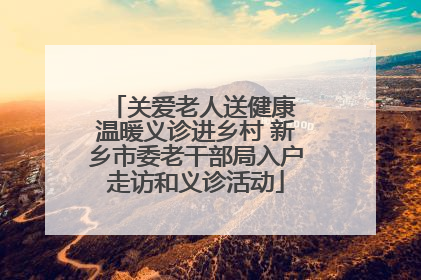 关爱老人送健康 温暖义诊进乡村 新乡市委老干部局入户走访和义诊活动
