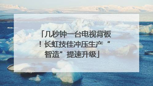 几秒钟一台电视背板！长虹技佳冲压生产“智造”提速升级