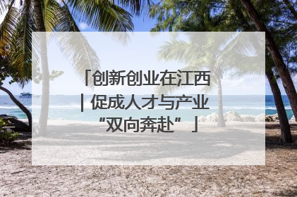 创新创业在江西｜促成人才与产业“双向奔赴”