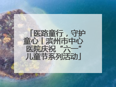 医路童行，守护童心丨滨州市中心医院庆祝“六一”儿童节系列活动