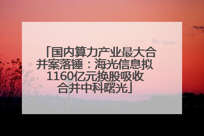 国内算力产业最大合并案落锤：海光信息拟1160亿元换股吸收合并中科曙光