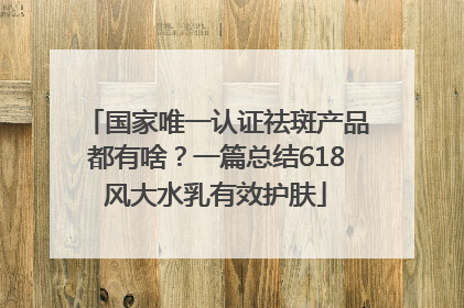 国家唯一认证祛斑产品都有啥？一篇总结618风大水乳有效护肤