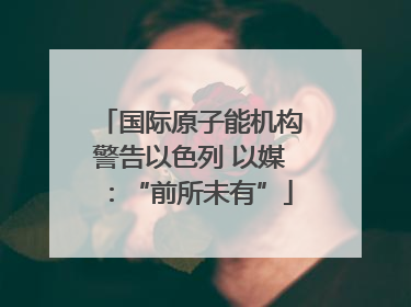 国际原子能机构警告以色列 以媒：“前所未有”
