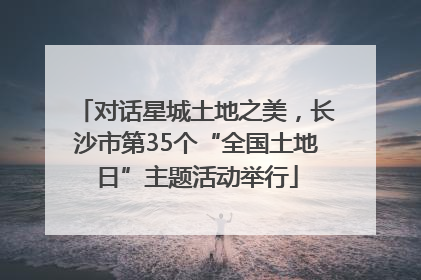 对话星城土地之美，长沙市第35个“全国土地日”主题活动举行
