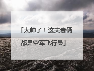 太帅了！这夫妻俩都是空军飞行员
