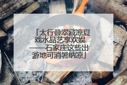 太行叠翠藏凉夏 戏水品艺享欢娱——石家庄这些出游地可消暑纳凉