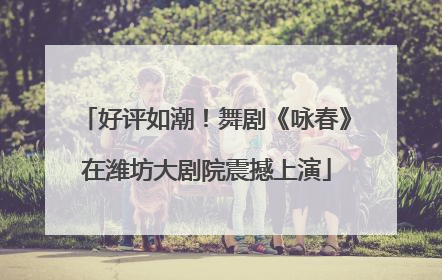好评如潮！舞剧《咏春》在潍坊大剧院震撼上演