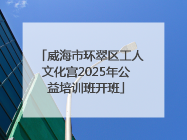 威海市环翠区工人文化宫2025年公益培训班开班