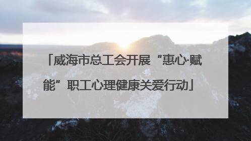 威海市总工会开展“惠心·赋能”职工心理健康关爱行动