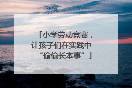 小学劳动竞赛，让孩子们在实践中“偷偷长本事”