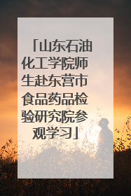 山东石油化工学院师生赴东营市食品药品检验研究院参观学习