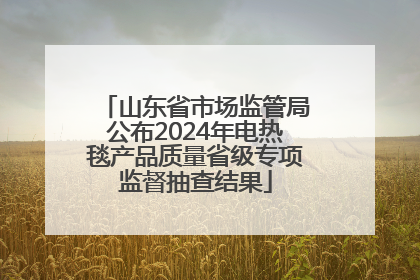 山东省市场监管局公布2024年电热毯产品质量省级专项监督抽查结果