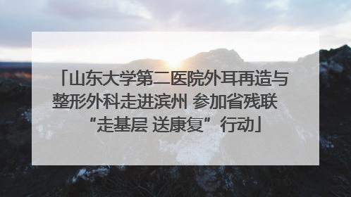 山东大学第二医院外耳再造与整形外科走进滨州 参加省残联“走基层 送康复”行动