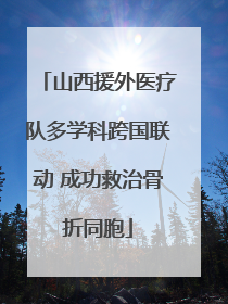 山西援外医疗队多学科跨国联动 成功救治骨折同胞