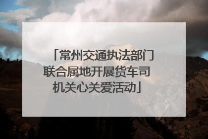常州交通执法部门联合属地开展货车司机关心关爱活动