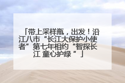 带上采样瓶，出发！沿江八市“长江大保护小使者”第七年相约“智探长江 童心护绿 ”