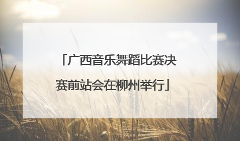 广西音乐舞蹈比赛决赛前站会在柳州举行
