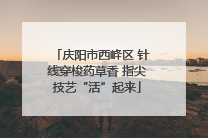 庆阳市西峰区 针线穿梭药草香 指尖技艺“活”起来