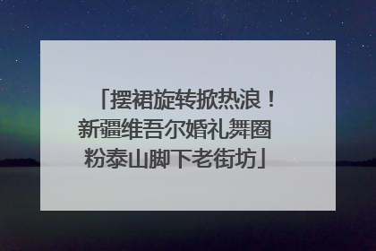 摆裙旋转掀热浪！新疆维吾尔婚礼舞圈粉泰山脚下老街坊