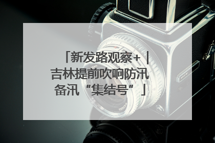 新发路观察+｜吉林提前吹响防汛备汛“集结号”