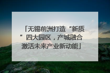 无锡前洲打造“新质”四大园区，产城融合激活未来产业新动能
