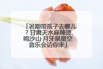 暑期带孩子去哪儿？甘肃天水麻辣烫、鸣沙山·月牙泉星空音乐会请你来