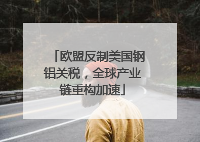 欧盟反制美国钢铝关税，全球产业链重构加速