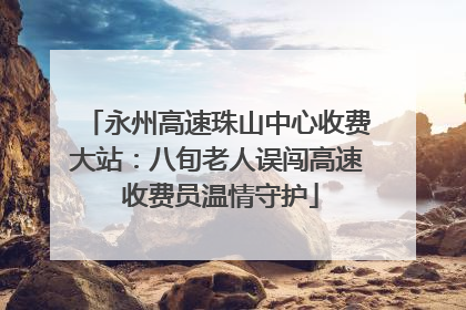 永州高速珠山中心收费大站：八旬老人误闯高速 收费员温情守护