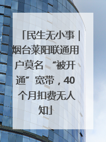 民生无小事｜烟台莱阳联通用户莫名 “被开通”宽带，40 个月扣费无人知