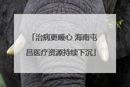 治病更暖心 海南屯昌医疗资源持续下沉