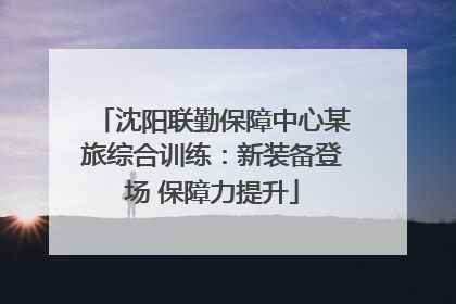 沈阳联勤保障中心某旅综合训练：新装备登场 保障力提升