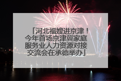 河北福嫂进京津！今年首场京津冀家庭服务业人力资源对接交流会在承德举办
