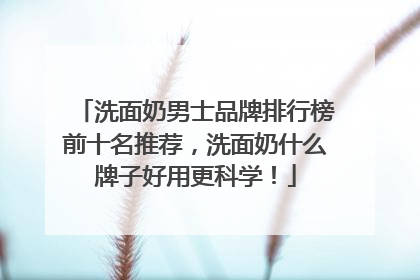 洗面奶男士品牌排行榜前十名推荐，洗面奶什么牌子好用更科学！