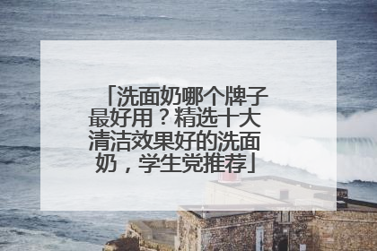 洗面奶哪个牌子最好用？精选十大清洁效果好的洗面奶，学生党推荐