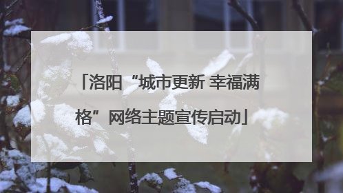 洛阳“城市更新 幸福满格”网络主题宣传启动