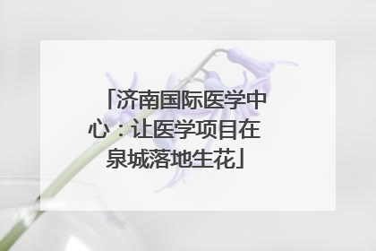 济南国际医学中心：让医学项目在泉城落地生花