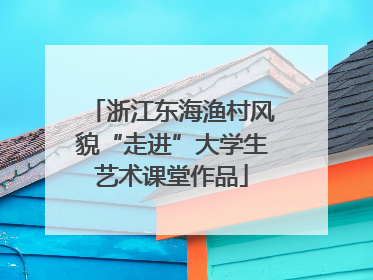 浙江东海渔村风貌“走进”大学生艺术课堂作品