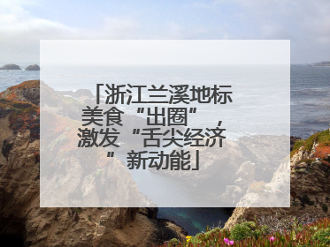 浙江兰溪地标美食“出圈”，激发“舌尖经济”新动能