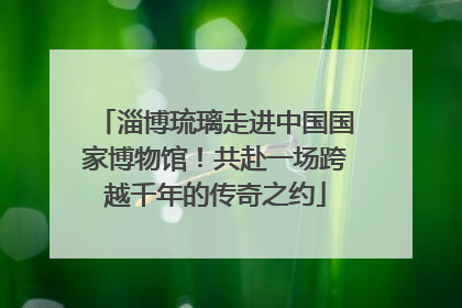 淄博琉璃走进中国国家博物馆！共赴一场跨越千年的传奇之约