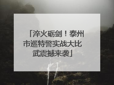 淬火砺剑！泰州市巡特警实战大比武震撼来袭