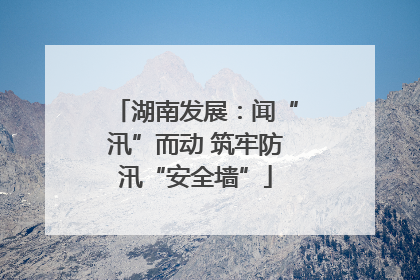 湖南发展：闻“汛”而动 筑牢防汛“安全墙”