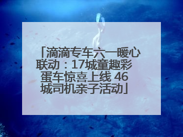 滴滴专车六一暖心联动：17城童趣彩蛋车惊喜上线 46城司机亲子活动