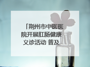 荆州市中医医院开展肛肠健康义诊活动 普及“三早”理念 传递健康生活