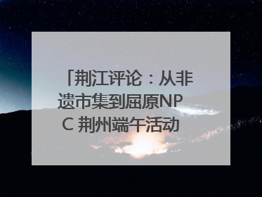 荆江评论：从非遗市集到屈原NPC 荆州端午活动让千年楚文化“破圈”生长