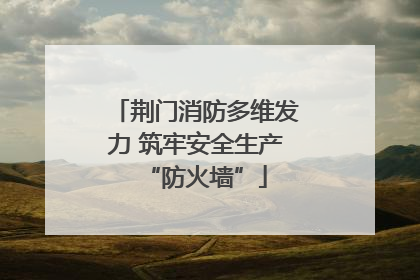 荆门消防多维发力 筑牢安全生产“防火墙”