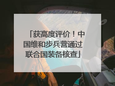 获高度评价！中国维和步兵营通过联合国装备核查