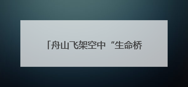 舟山飞架空中“生命桥梁”，以“海陆空”一体化破解海岛急救难题