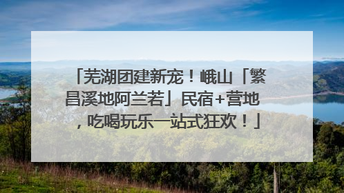 芜湖团建新宠！峨山「繁昌溪地阿兰若」民宿+营地，吃喝玩乐一站式狂欢！