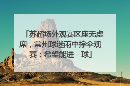 苏超场外观赛区座无虚席，常州球迷雨中撑伞观赛：希望能进一球